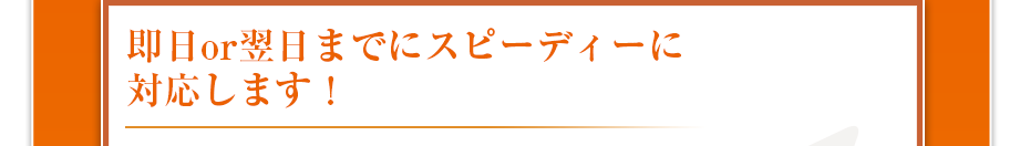 即日or翌日までにスピーディーに対応します！