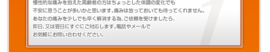 慢性的な痛みを抱えた高齢者の方はちょっとした体調の変化でも不安に思うことが多いかと思います。痛みは放っておいても待ってくれません。あなたの痛みを少しでも早く解消する為、ご依頼を受けましたら、即日、又は翌日にすぐにご対応します。電話やメールでお気軽にお問い合わせください。