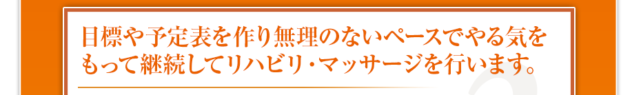 目標や予定表を作り無理のないペースでやる気をもって継続してリハビリ・マッサージを行います。