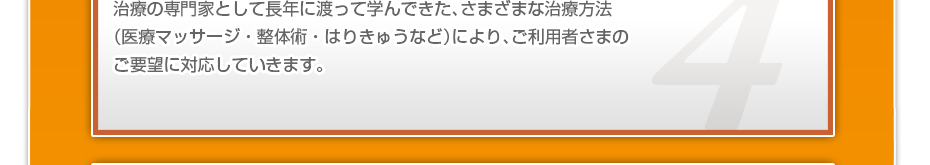 治療の専門家として長年に渡って学んできた、さまざまな治療方法（医療マッサージ・整体術・はりきゅうなど）により、ご利用者さまのご要望に対応していきます。