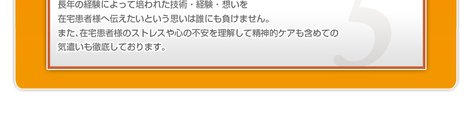 長年の経験によって培われた技術・経験・想いを在宅患者様へ伝えたいという思いは誰にも負けません。また、在宅患者様のストレスや心の不安を理解して精神的ケアも含めての気遣いも徹底しております。