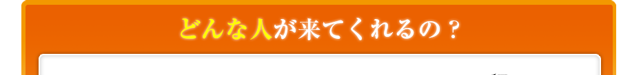 どんな人が来てくれるの??