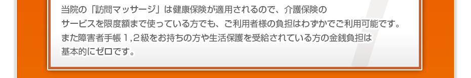 当院の「訪問マッサージは」健康保険が適用されるので、介護保険のサービスを限度額まで使っている方でも、ご利用者様の負担はわずかでご利用可能です。また障害者手帳１,２級をお持ちの方や生活保護を受給されている方の金銭負担は基本的にゼロです。